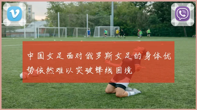中国女足面对俄罗斯女足的身体优势依然难以突破锋线困境