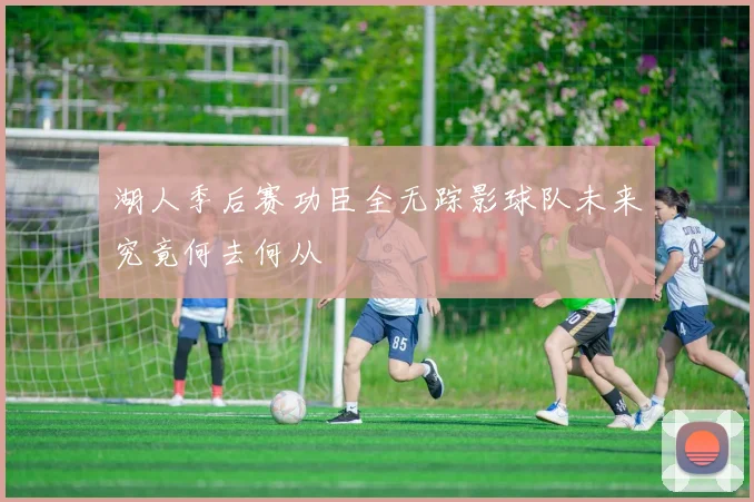 湖人季后赛功臣全无踪影球队未来究竟何去何从
