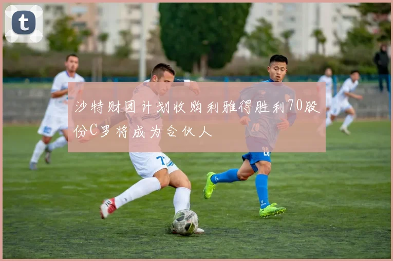 沙特财团计划收购利雅得胜利70股份C罗将成为合伙人