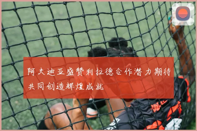 阿夫迪亚盛赞利拉德合作潜力期待共同创造辉煌成就