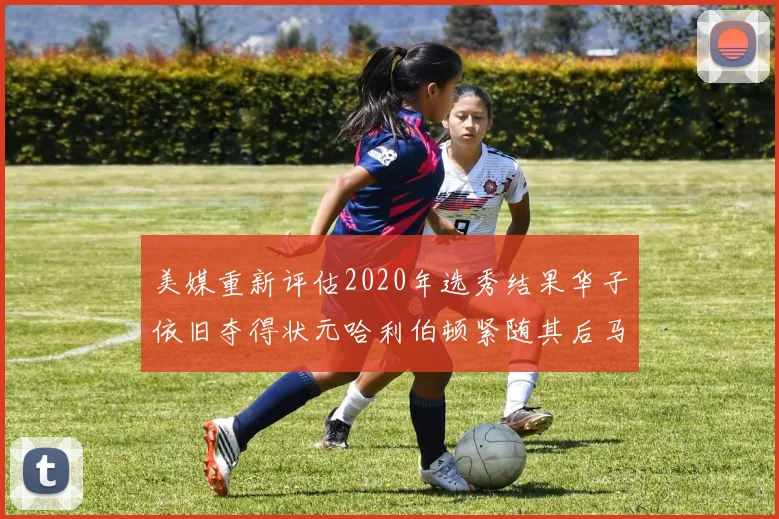 美媒重新评估2020年选秀结果华子依旧夺得状元哈利伯顿紧随其后马克西位列探花