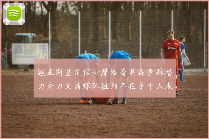 迪亚斯坚定信心摩洛哥具备夺冠潜力全力支持球队胜利不在乎个人表现
