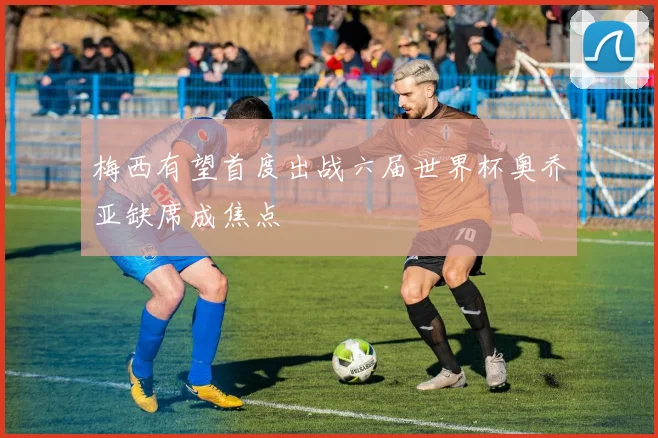 梅西有望首度出战六届世界杯奥乔亚缺席成焦点