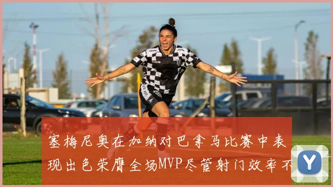 塞梅尼奥在加纳对巴拿马比赛中表现出色荣膺全场MVP尽管射门效率不佳