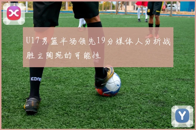 U17男篮半场领先19分媒体人分析战胜立陶宛的可能性
