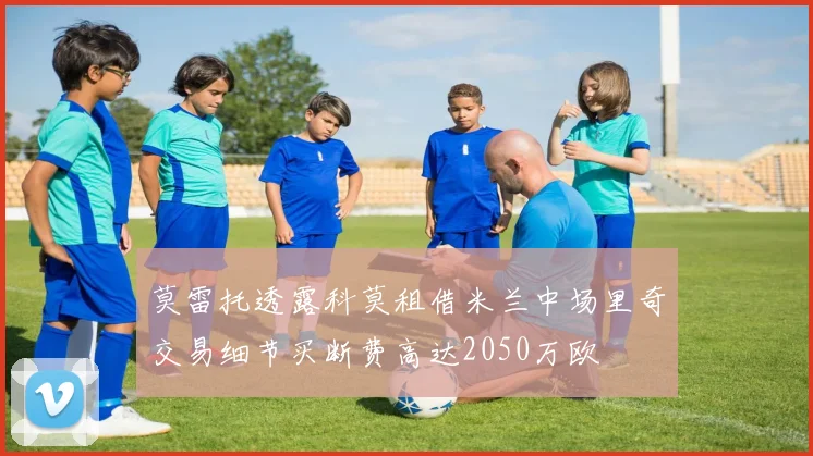莫雷托透露科莫租借米兰中场里奇交易细节买断费高达2050万欧