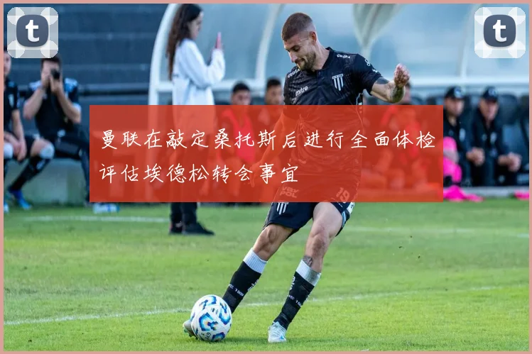 曼联在敲定桑托斯后进行全面体检评估埃德松转会事宜
