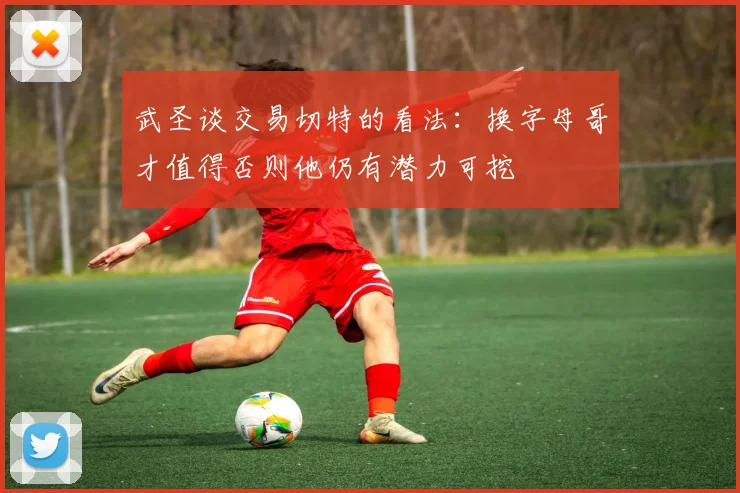 武圣谈交易切特的看法：换字母哥才值得否则他仍有潜力可挖