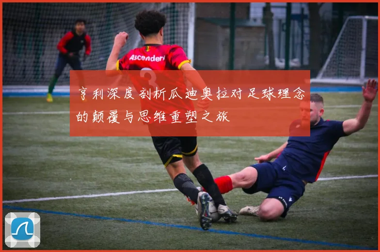亨利深度剖析瓜迪奥拉对足球理念的颠覆与思维重塑之旅