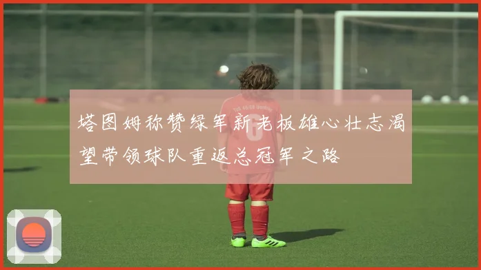 塔图姆称赞绿军新老板雄心壮志渴望带领球队重返总冠军之路