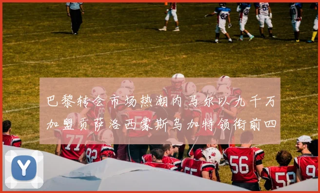 巴黎转会市场热潮内马尔以九千万加盟贡萨洛西蒙斯乌加特领衔前四