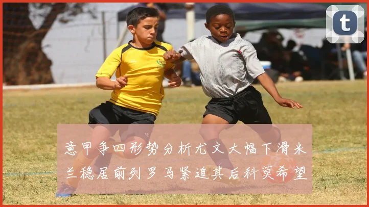 意甲争四形势分析尤文大幅下滑米兰稳居前列罗马紧追其后科莫希望渺茫