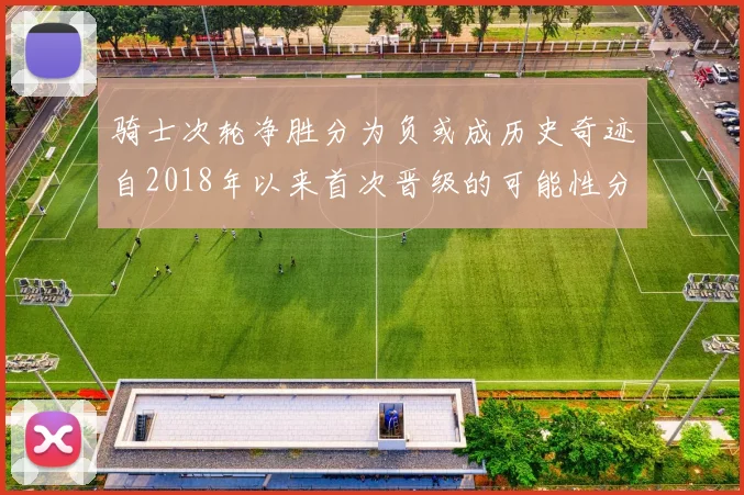 骑士次轮净胜分为负或成历史奇迹自2018年以来首次晋级的可能性分析