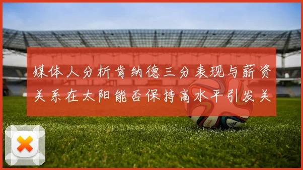 媒体人分析肯纳德三分表现与薪资关系在太阳能否保持高水平引发关注