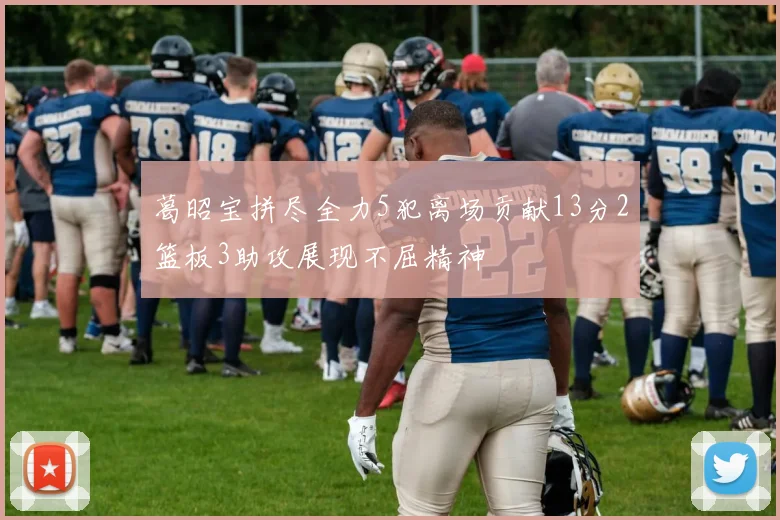 葛昭宝拼尽全力5犯离场贡献13分2篮板3助攻展现不屈精神