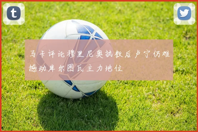 马卡评论穆里尼奥执教后卢宁仍难撼动库尔图瓦主力地位